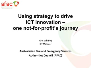 Using strategy to drive
ICT innovation –
one not-for-profit’s journey
Paul Whiting
ICT Manager
Australasian Fire and Emergency Services
Authorities Council (AFAC)
 