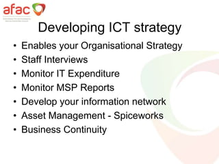 Developing ICT strategy
• Enables your Organisational Strategy
• Staff Interviews
• Monitor IT Expenditure
• Monitor MSP Reports
• Develop your information network
• Asset Management - Spiceworks
• Business Continuity
 