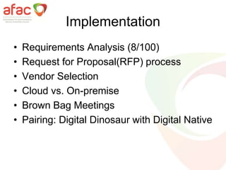 Implementation
• Requirements Analysis (8/100)
• Request for Proposal(RFP) process
• Vendor Selection
• Cloud vs. On-premise
• Brown Bag Meetings
• Pairing: Digital Dinosaur with Digital Native
 