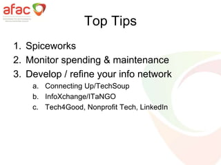 Top Tips
1. Spiceworks
2. Monitor spending & maintenance
3. Develop / refine your info network
a. Connecting Up/TechSoup
b. InfoXchange/ITaNGO
c. Tech4Good, Nonprofit Tech, LinkedIn
 
