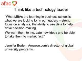 Think like a technology leader
“What MBAs are learning in business school is
what we are looking for in our leaders – strong
focus on analytics, the ability to use data to help
drive decision-making.
We want them to incubate new ideas and be able
to take them to market fast.”
Jennifer Boden, Amazon.com’s director of global
university programs.
 