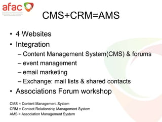 CMS+CRM=AMS
• 4 Websites
• Integration
– Content Management System(CMS) & forums
– event management
– email marketing
– Exchange: mail lists & shared contacts
• Associations Forum workshop
CMS = Content Management System
CRM = Contact Relationship Management System
AMS = Association Management System
 