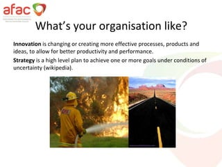 What’s your organisation like?
Innovation is changing or creating more effective processes, products and
ideas, to allow for better productivity and performance.
Strategy is a high level plan to achieve one or more goals under conditions of
uncertainty (wikipedia).
 