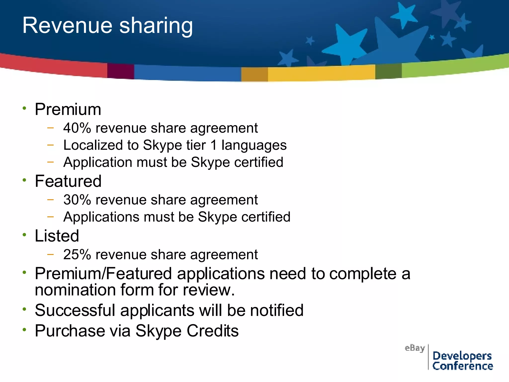 Revenue sharing Premium  40% revenue share agreement Localized to Skype tier 1 languages Application must be Skype certified Featured 30% revenue share agreement Applications must be Skype certified Listed 25% revenue share agreement Premium/Featured applications need to complete a nomination form for review. Successful applicants will be notified  Purchase via Skype Credits 