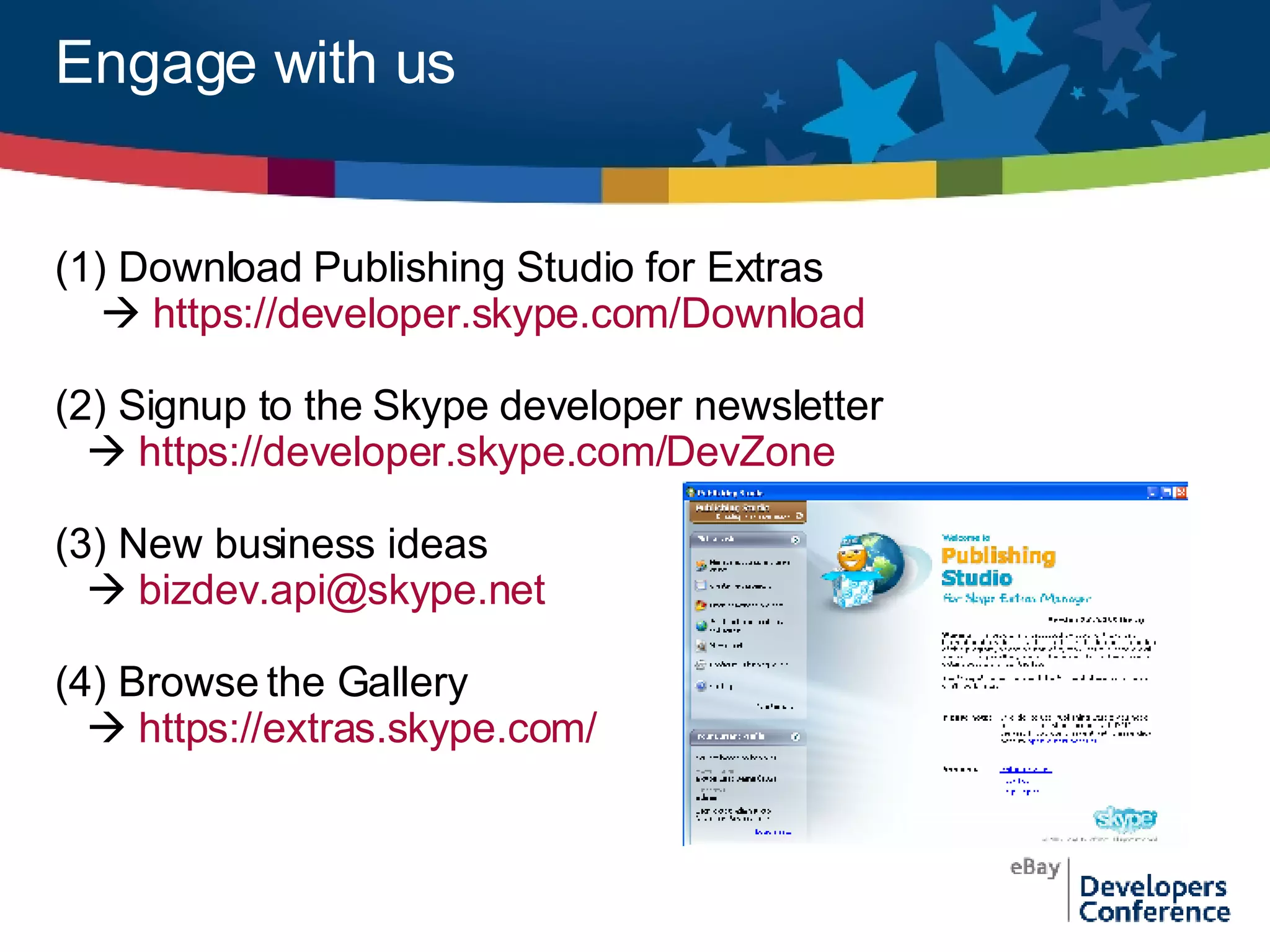 Engage with us (1) Download Publishing Studio for Extras    https://developer.skype.com/Download (2) Signup to the Skype developer newsletter    https://developer.skype.com/DevZone (3) New business ideas    [email_address] (4) Browse the Gallery    https://extras.skype.com/   
