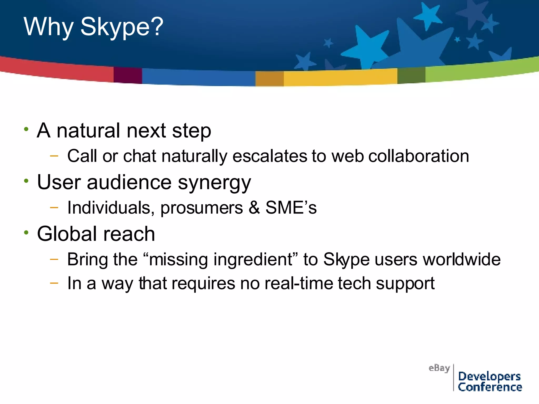 Why Skype? A natural next step Call or chat naturally escalates to web collaboration User audience synergy Individuals, prosumers & SME’s Global reach Bring the “missing ingredient” to Skype users worldwide In a way that requires no real-time tech support 