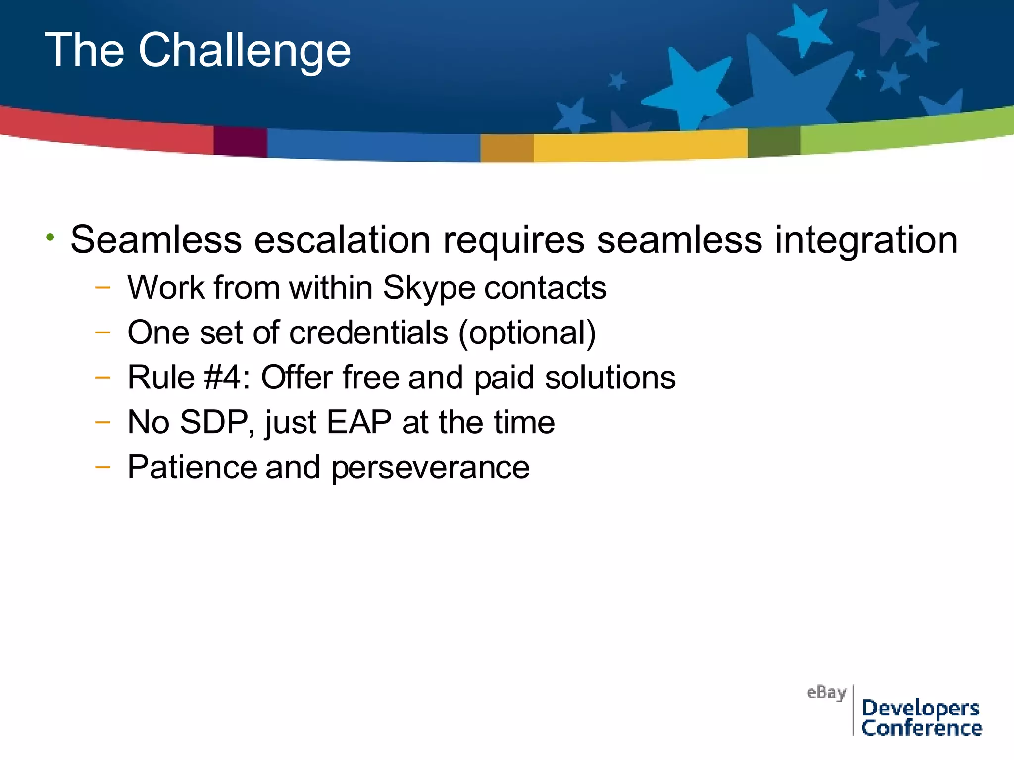 The Challenge Seamless escalation requires seamless integration Work from within Skype contacts One set of credentials (optional) Rule #4: Offer free and paid solutions No SDP, just EAP at the time Patience and perseverance 