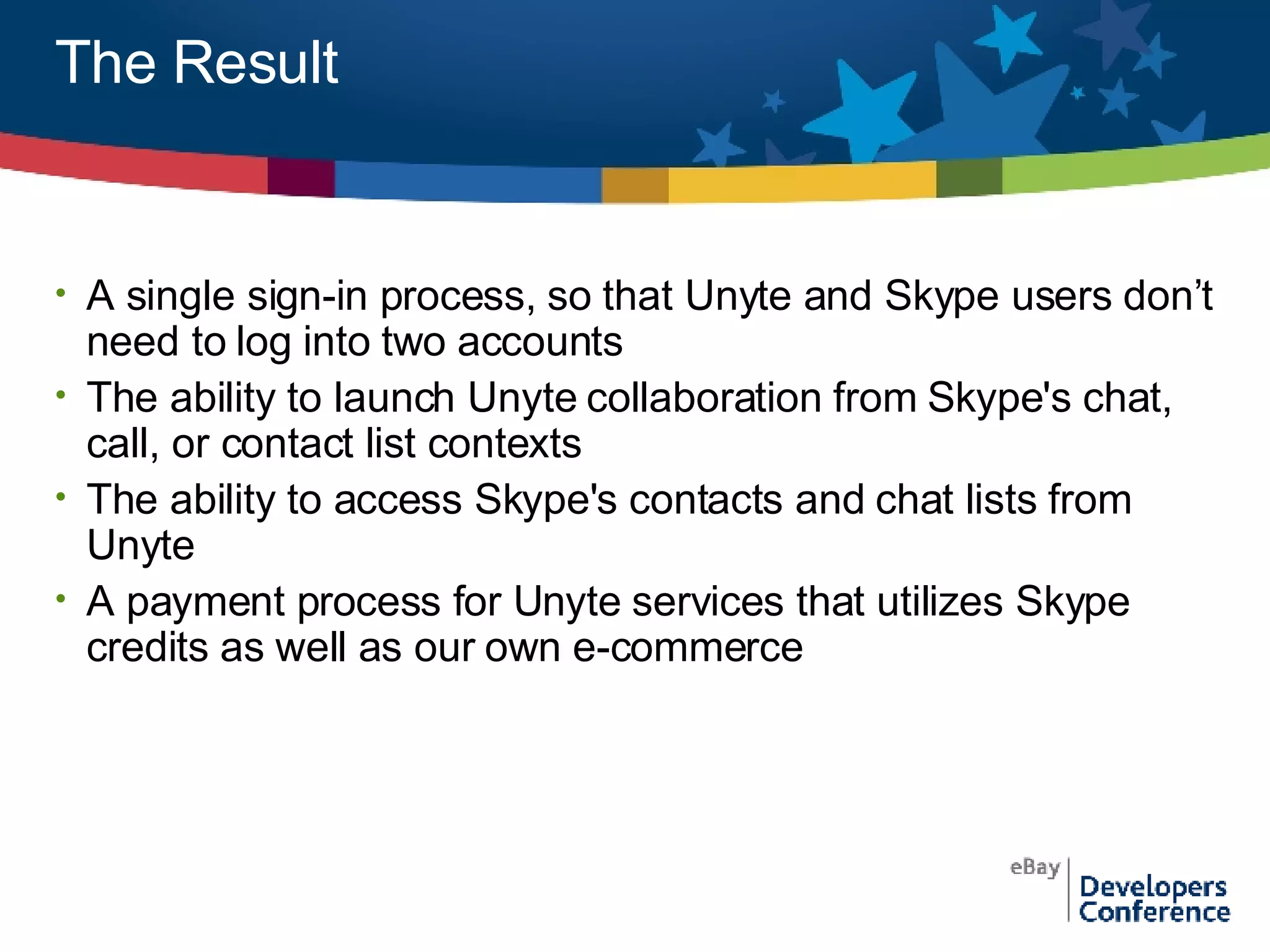 The Result A single sign-in process, so that Unyte and Skype users don’t need to log into two accounts The ability to launch Unyte collaboration from Skype's chat, call, or contact list contexts  The ability to access Skype's contacts and chat lists from Unyte A payment process for Unyte services that utilizes Skype credits as well as our own e-commerce 