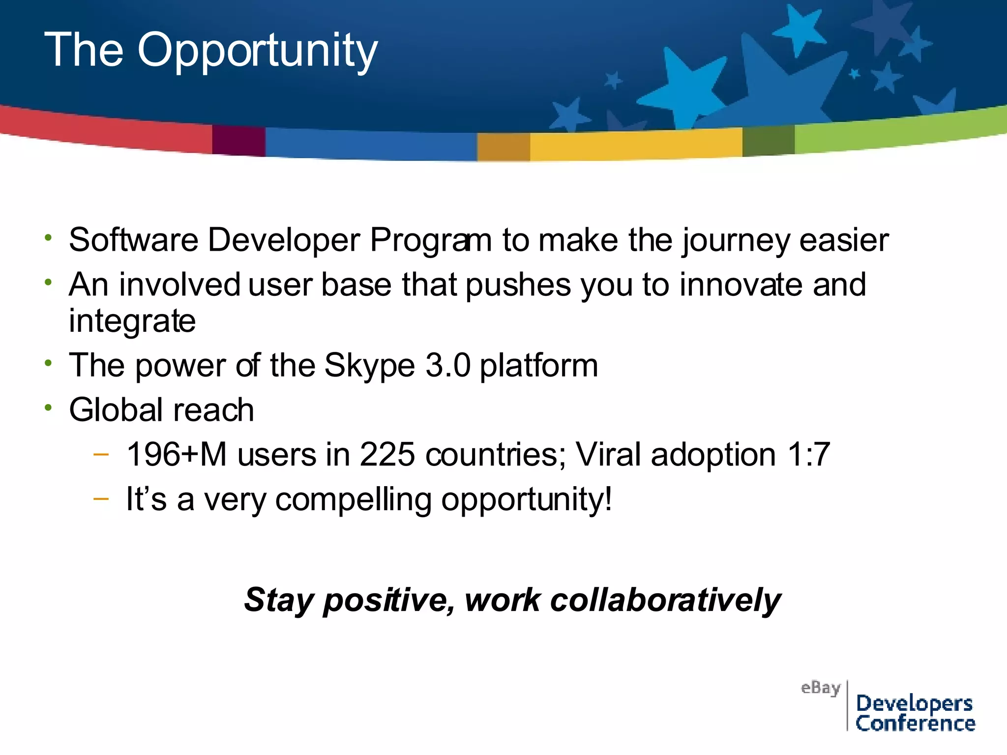 The Opportunity Software Developer Program to make the journey easier An involved user base that pushes you to innovate and integrate The power of the Skype 3.0 platform Global reach 196+M users in 225 countries; Viral adoption 1:7 It’s a very compelling opportunity! Stay positive, work collaboratively 