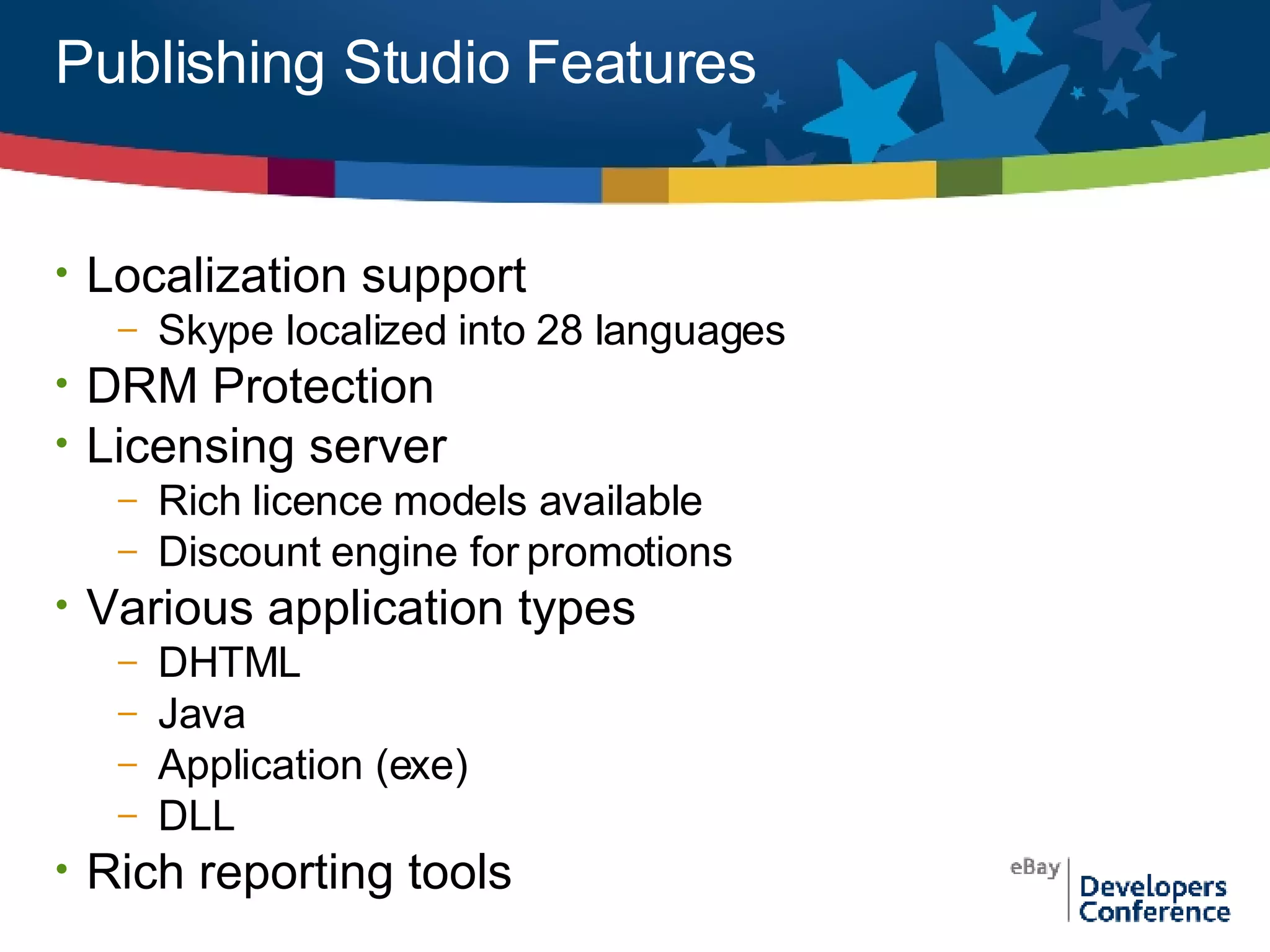 Publishing Studio Features Localization support  Skype localized into 28 languages DRM Protection Licensing server Rich licence models available  Discount engine for promotions Various application types DHTML Java Application (exe) DLL Rich reporting tools 