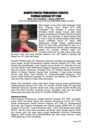 Page 1 of 3
KORUPSI PROYEK PEMBANGUNAN FASILITAS
PAMERAN KAWASAN NTT FAIR
Oleh: Paul SinlaEloE – Aktivis PIAR NTT
Tulisan ini pernah dipublikasikan dalam Harian Pagi TIMOR EXPRESS, tanggal 17 Juni 2019
Pada tanggal 13 Juni 2019, pihak Kejaksaan Tinggi
Nusa Tenggara Timur (Kejati NTT) telah
menetapkan dan menahan 6 (enam) orang
tersangka, terkait dugaan korupsi pada paket
Kegiatan Pembangunan Fasilitas Pameran Kawasan
NTT FAIR. Para tersangka ini dijerat dengan Pasal
2, Pasal 3, Pasal 18 Undang-Undang Tindak Pidana
Korupsi (TIPIKOR) Nomor 31 Tahun 1999
sebagaimana dirubah dengan Undang-Undang
Nomor 20 Tahun 2001, juncto Pasal 55 ayat 1 ke-1
KUHP. Ditetapkannya keenam orang tersangka ini,
setelah tim penyidik TIPIKOR Kejati NTT
memeriksa lebih dari 30 (tiga puluh) orang saksi,
termasuk Frans Lebu Raya (Mantan Gubernur Prov. NTT selama 2 Periode) dan
Sekda Prov. NTT, Ben Polo Maing.
Penyidik TIPIKOR Kejati NTT melakukan penahanan terhadap para tersangka dalam
kasus dugaan korupsi Pembangunan Fasilitas Pameran Kawasan NTT FAIR, pada
tempat yang berbeda-beda. Linda Liudianto (Kuasa Direktur PT. Cipta Eka Puri) dan
Yuli Afra (mantan Kadis PRKP/Kuasa Pengguna Anggaran) ditahan di Lapas Wanita
Kelas III Kupang. Sementara, tersangka Dona Tho (Pejabat Pembuat Komitmen)
ditahan di tahanan Mapolres Kupang Kota. Sedangkan 3 (tiga) orang tersangka
lainnya, yaitu Barter Yusuf (Direktur PT. Desakon/Konsultan Pengawas), Ferry
Jonson Pandie (Pelaksana Lapangan PT. Desakon) dan Hadmen Puri (Direktur PT.
Cipta Eka Puri), ditahan di Rutan Kelas IIB Kupang.
Dalam kerja penegakan hukum atas kasus dugaan korupsi proyek pembangunan
Fasilitas pameran Kawasan NTT FAIR, Tim Penyidik TIPIKOR Kejati NTT juga telah
melakukan penyitaan sejumlah barang bukti. Uang sejumlah Rp.686.140.900 yang
disita dari pihak konsultan pengawas proyek, merupakan salah satu dari sekian
barang bukti yang disita oleh pihak Tim Penyidik TIPIKOR Kejati NTT.
Gambaran Kasus
Paket Kegiatan Pembangunan Fasilitas Pameran Kawasan NTT FAIR, merupakan
proyek Dinas Perumahan Rakyat Dan Kawasan Permukiman Provinsi NTT. Dana
proyek Pembangunan Fasilitas Pameran Kawasan NTT FAIR ini, pembiayaannya
bersumber dari Anggaran Pendapatan dan Belanja Daerah (APBD) NTT TA. 2018
(Anggaran Murni) dan mulai di tenderkan sejak 4 April 2018 dengan Kode Lelang,
861131. Ada 69 (enam puluh sembilan) perusahaan yang menjadi peserta tender
dari proyek yang nilai pagu paket proyek berdasarkan Dokumen Pelaksanaan
Anggaran (DPA) adalah Rp.31.200.000.000,00 dan Nilai Harga Perkiraan sendiri
(HPS) adalah Rp.31.133.416.800,00.
 