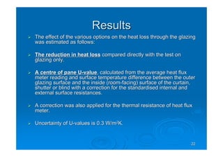 2222
ResultsResults
The effect of the various options on the heat loss through the gThe effect of the various options on the heat loss through the glazinglazing
was estimated as follows:was estimated as follows:
The reduction in heat lossThe reduction in heat loss compared directly with the test oncompared directly with the test on
glazing only.glazing only.
A centre of pane UA centre of pane U--valuevalue, calculated from the average heat flux, calculated from the average heat flux
meter reading and surface temperature difference between the outmeter reading and surface temperature difference between the outerer
glazing surface and the inside (roomglazing surface and the inside (room--facing) surface of the curtain,facing) surface of the curtain,
shutter or blind with a correction for the standardised internalshutter or blind with a correction for the standardised internal andand
external surface resistances.external surface resistances.
A correction was also applied for the thermal resistance of heatA correction was also applied for the thermal resistance of heat fluxflux
meter.meter.
Uncertainty of UUncertainty of U--values is 0.3 W/mvalues is 0.3 W/m22
K.K.
 