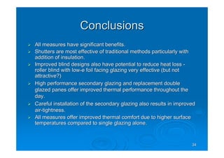 3434
ConclusionsConclusions
All measures have significant benefits.All measures have significant benefits.
Shutters are most effective of traditional methods particularlyShutters are most effective of traditional methods particularly withwith
addition of insulation.addition of insulation.
Improved blind designs also have potential to reduce heat lossImproved blind designs also have potential to reduce heat loss --
roller blind with lowroller blind with low--e foil facing glazing very effective (but note foil facing glazing very effective (but not
attractive?)attractive?)
High performance secondary glazing and replacement doubleHigh performance secondary glazing and replacement double
glazed panes offer improved thermal performance throughout theglazed panes offer improved thermal performance throughout the
day.day.
Careful installation of the secondary glazing also results in imCareful installation of the secondary glazing also results in improvedproved
airair--tightness.tightness.
All measures offer improved thermal comfort due to higher surfacAll measures offer improved thermal comfort due to higher surfacee
temperatures compared to single glazing alone.temperatures compared to single glazing alone.
 