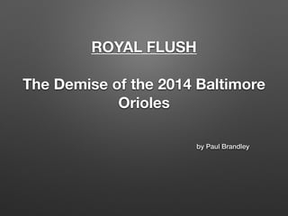 ROYAL FLUSH 
! 
The Demise of the 2014 Baltimore 
Orioles 
by Paul Brandley 
 