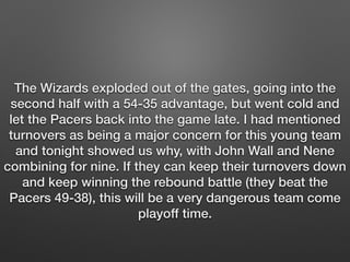 The Wizards exploded out of the gates, going into the 
second half with a 54-35 advantage, but went cold and 
let the Pacers back into the game late. I had mentioned 
turnovers as being a major concern for this young team 
and tonight showed us why, with John Wall and Nene 
combining for nine. If they can keep their turnovers down 
and keep winning the rebound battle (they beat the 
Pacers 49-38), this will be a very dangerous team come 
playoff time. 
 