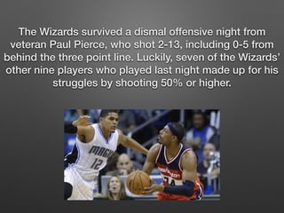 The Wizards survived a dismal offensive night from 
veteran Paul Pierce, who shot 2-13, including 0-5 from 
behind the three point line. Luckily, seven of the Wizards’ 
other nine players who played last night made up for his 
struggles by shooting 50% or higher. 
 