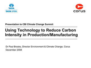 Presentation to CBI Climate Change Summit

Using Technology to Reduce Carbon
Intensity in Production/Manufacturing

Dr Paul Brooks, Director Environment & Climate Change, Corus
December 2008




                                                               1
 