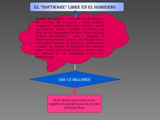 A partir de mañana, cerca de 250 empleados de ministerio de transporte y obras publicas emplearan software libre para enviar y recibir documentos. Beatriz Martínez, secretaria, fue unas de las empleadas de esta institución que recibió capacitación para emplear la herramienta llamada Quipiux. Al principio fue un poco difícil manejar el programa , pero solo es cuestión de tiempo. El programa les permitiría saber donde esta el documento, cuantos días se demoro en ser tramitado, entre otras posibilidades. USD 15 MILLONES Es el ahorro que hasta hora registra el gobierno por el uso del software libre. EL “SOFTWARE” LIBRE EN EL GOBIERNO