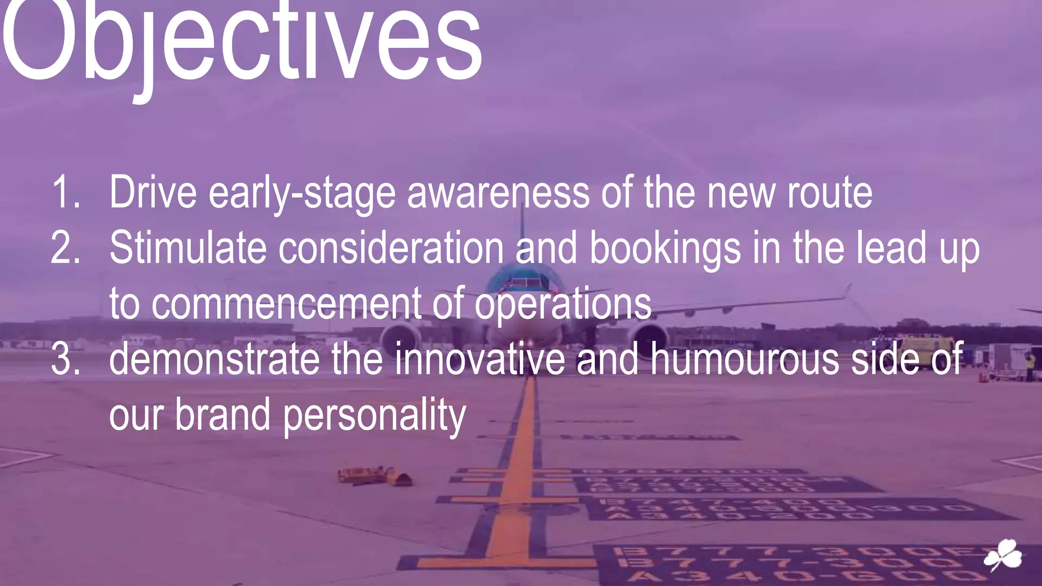 Objectives
1. Drive early-stage awareness of the new route
2. Stimulate consideration and bookings in the lead up
to commencement of operations
3. demonstrate the innovative and humourous side of
our brand personality