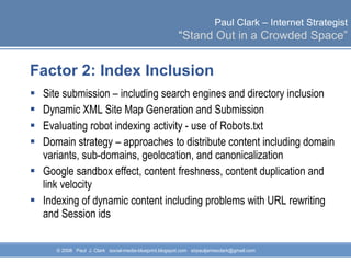 Factor 2: Index Inclusion  Site submission – including search engines and directory inclusion Dynamic XML Site Map Generation and Submission  Evaluating robot indexing activity - use of Robots.txt Domain strategy – approaches to distribute content including domain variants, sub-domains, geolocation, and canonicalization Google sandbox effect, content freshness, content duplication and link velocity Indexing of dynamic content including problems with URL rewriting and Session ids 