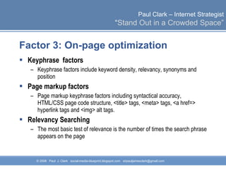 Factor 3: On-page optimization Keyphrase  factors Keyphrase factors include keyword density, relevancy, synonyms and position  Page markup factors Page markup keyphrase factors including syntactical accuracy, HTML/CSS page code structure, <title> tags, <meta> tags, <a href=> hyperlink tags and <img> alt tags. Relevancy Searching The most basic test of relevance is the number of times the search phrase appears on the page 