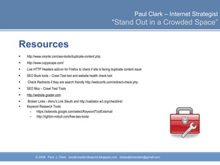 Resources http://www.virante.com/seo-tools/duplicate-content.php  http://www.copyscape.com/  Live HTTP Headers add-on for Firefox to check if site is facing duplicate content issue SEO Book tools – Crawl Test tool and website health check tool  Check Redirects if they are search friendly http://webconfs.com/redirect-check.php  SEO Moz – Crawl Test Tools  http://website.grader.com   Broken Links -  Xenu's  Link Sleuth and http://validator.w3.org/checklink/ Keyword Research Tools: https://adwords.google.com/select/KeywordToolExternal/ http://righton-nobull.com/free-seo-tools/  