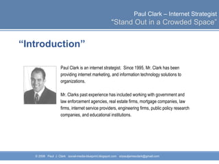 “ Introduction” Paul Clark is an internet strategist.  Since 1995, Mr. Clark has been providing internet marketing, and information technology solutions to  organizations.  Mr. Clarks past experience has included working with government and law enforcement agencies, real estate firms, mortgage companies, law  firms, internet service providers, engineering firms, public policy research  companies, and educational institutions.  