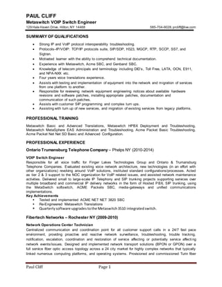 Paul Cliff Page 1
PAUL CLIFF
Metaswitch VOIP Switch Engineer
129 Hale Haven Drive, Hilton,NY 14468 585-704-9028,prcliff@live.com
SUMMARY OF QUALIFICATIONS
 Strong IP and VoIP protocol interoperability troubleshooting.
 Protocols–IP/VOIP: TCP/IP protocols suite, SIP/SDP, H323, MGCP, RTP, SCCP, SS7, and
Sigtran.
 Motivated learner with the ability to comprehend technical documentation.
 Experience with Metaswitch, Acme SBC, and Genband SBC.
 Knowledge of telecom principals and terminology including DID’s, Toll Free, LATA, OCN, E911,
and NPA-NXX etc.
 Four years voice translations experience.
 Assists with testing and implementation of equipment into the network and migration of services
from one platform to another.
 Responsible for reviewing network equipment engineering notices about available hardware
revisions and software patches, installing appropriate patches, documentation and
communication of such patches.
 Assists with customer SIP programming and complex turn ups.
 Assisting with turn up of new services, and migration of existing services from legacy platforms.
PROFESSIONAL TRAINING
Metaswitch Basic and Advanced Translations, Metaswitch HPBX Deployment and Troubleshooting,
Metaswitch MetaSphere EAS Administration and Troubleshooting, Acme Packet Basic Troubleshooting,
Acme Packet Net Net SD Basic and Advanced Configuration.
PROFESSIONAL EXPERIENCE
Ontario Trumansburg Telephone Company – Phelps NY (2010-2014)
VOIP Switch Engineer
Responsible for all voice traffic for Finger Lakes Technologies Group and Ontario & Trumansburg
Telephone Companies. Evaluated existing voice network architecture, new technologies (in an effort with
other organizations) revolving around VoIP solutions, instituted standard configurations/processes. Acted
as tier 2 & 3 support to the NOC organization for VoIP related issues, and assisted network maintenance
activities. Delivered small to large-scale IP Telephony and SIP trunking projects supporting services over
multiple broadband and commercial IP delivery networks in the form of Hosted PBX, SIP trunking, using
the MetaSwitch softswitch, ACME Packets SBC, media-gateways and unified communications
implementations.
Key Achievements
 Tested and implemented ACME NET NET 3820 SBC
 Re-Engineered Metaswitch Translations
 Quarterlysoftware upgrades tothe Metaswitch3510 integratedswitch.
Fibertech Networks – Rochester NY (2009-2010)
Network Operations Center Technician
Centralized communication and coordination point for all customer support calls in a 24/7 fast pace
environment, providing proactive and reactive network surveillance, troubleshooting, trouble tracking,
notification, escalation, coordination and restoration of service affecting or potentially service affecting
network events/issues. Designed and implemented network transport solutions (BPON or GPON) over a
full service fiber optic access topology across a 24 city market for highly complex networks that typically
linked numerous computing platforms, and operating systems. Provisioned and commissioned Turin fiber
 