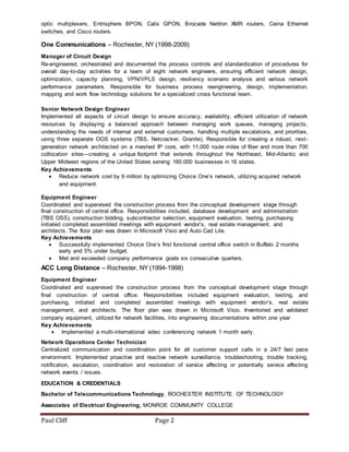Paul Cliff Page 2
optic multiplexers, Entrisphere BPON, Calix GPON, Brocade NetIron XMR routers, Ceina Ethernet
switches, and Cisco routers.
One Communications – Rochester, NY (1998-2009)
Manager of Circuit Design
Re-engineered, orchestrated and documented the process controls and standardization of procedures for
overall day-to-day activities for a team of eight network engineers, ensuring efficient network design,
optimization, capacity planning, VPN/VPLS design, resiliency scenario analysis and various network
performance parameters. Responsible for business process reengineering, design, implementation,
mapping and work flow technology solutions for a specialized cross functional team.
Senior Network Design Engineer
Implemented all aspects of circuit design to ensure accuracy, availability, efficient utilization of network
resources by displaying a balanced approach between managing work queues, managing projects,
understanding the needs of internal and external customers, handling multiple escalations, and priorities,
using three separate OOS systems (TBS, Netcracker, Granite). Responsible for creating a robust, next-
generation network architected on a meshed IP core, with 11,000 route miles of fiber and more than 700
collocation sites—creating a unique footprint that extends throughout the Northeast, Mid-Atlantic and
Upper Midwest regions of the United States serving 160,000 businesses in 16 states.
Key Achievements
 Reduce network cost by 9 million by optimizing Choice One’s network, utilizing acquired network
and equipment.
Equipment Engineer
Coordinated and supervised the construction process from the conceptual development stage through
final construction of central office. Responsibilities included, database development and administration
(TBS OSS), construction bidding, subcontractor selection, equipment evaluation, testing, purchasing
initiated completed assembled meetings with equipment vendor’s, real estate management, and
architects. The floor plan was drawn in Microsoft Visio and Auto Cad Lite.
Key Achievements
 Successfully implemented Choice One’s first functional central office switch in Buffalo 2 months
early and 5% under budget.
 Met and exceeded company performance goals six consecutive quarters.
ACC Long Distance – Rochester, NY (1994-1998)
Equipment Engineer
Coordinated and supervised the construction process from the conceptual development stage through
final construction of central office. Responsibilities included equipment evaluation, testing, and
purchasing, initiated and completed assembled meetings with equipment vendor’s, real estate
management, and architects. The floor plan was drawn in Microsoft Visio. Inventoried and validated
company equipment, utilized for network facilities, into engineering documentations within one year
Key Achievements
 Implemented a multi-international video conferencing network 1 month early.
Network Operations Center Technician
Centralized communication and coordination point for all customer support calls in a 24/7 fast pace
environment. Implemented proactive and reactive network surveillance, troubleshooting, trouble tracking,
notification, escalation, coordination and restoration of service affecting or potentially service affecting
network events / issues.
EDUCATION & CREDENTIALS
Bachelor of Telecommunications Technology, ROCHESTER INSTITUTE OF TECHNOLOGY
Associates of Electrical Engineering, MONROE COMMUNITY COLLEGE
 