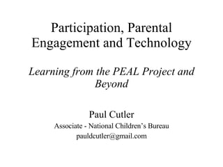 Participation, Parental Engagement and Technology Learning from the PEAL Project and Beyond Paul Cutler Associate - National Children’s Bureau [email_address] 