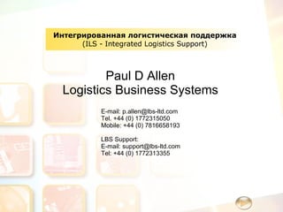 Интегрированная логистическая поддержка ( ILS - Integrated Logistics Support) Paul D Allen Logistics Business Systems E-mail: p.allen@lbs-ltd.com Tel.  +44 (0) 1772315050 Mobile:  +44 (0) 7816658193 LBS Support: E-mail: support@lbs-ltd.com Tel: +44 (0) 1772313355 