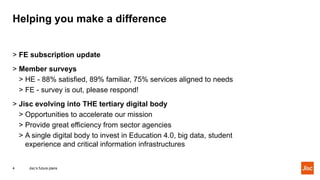 Helping you make a difference
Jisc’s future plans4
> FE subscription update
> Member surveys
> HE - 88% satisfied, 89% familiar, 75% services aligned to needs
> FE - survey is out, please respond!
> Jisc evolving into THE tertiary digital body
> Opportunities to accelerate our mission
> Provide great efficiency from sector agencies
> A single digital body to invest in Education 4.0, big data, student
experience and critical information infrastructures
 