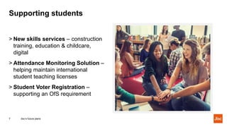 Supporting students
Jisc’s future plans7
> New skills services – construction
training, education & childcare,
digital
> Attendance Monitoring Solution –
helping maintain international
student teaching licenses
> Student Voter Registration –
supporting an OfS requirement
 