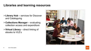 Libraries and learning resources
Jisc’s future plans8
> Library Hub – services for Discover
and Cataloguing
> Collections Manager – evaluating
collection access and expenditure
> Virtual Library – direct linking of
ebooks to VLE’s
 