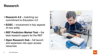 Research
Jisc’s future plans9
> Research 4.0 – matching our
commitment to Education 4.0
> EOSC – involvement in key aspects
of new entity
> REF Prediction Market Tool – the
best research papers for the REF
> Open Research Hub – full launch
and expansion into open access
resources
 