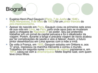 Biografia Eugène-Henri-Paul Gauguin ( Paris ,  7 de Junho  de  1848  -  Ilhas Marquesas ,  8 de Maio  de  1903 ) foi um  pintor   francês  do  pós-impressionismo . Apesar de nascido em  Paris , Gauguin viveu os primeiros sete anos de sua vida em  Lima , no  Peru , para onde seus pais se mudaram após a chegada de  Napoleão III  ao poder. Seu pai pretendia trabalhar em um jornal da capital peruana e foi o idealizador da viagem. Porém, durante a longa e precária viagem de navio acabou por ter complicações de saúde e veio à falecer. Assim, o futuro pintor desembarcou em Lima apenas com a mãe a irmã. De volta à França, em  1855 , Gauguin estudou em Orléans e, aos 17 anos, ingressou na marinha mercante e correu o mundo. Trabalhou em seguida numa  corretora de valores  parisiense e, em  1873 , casou-se com a  dinamarquesa  Mette Sophie Gad, com quem teve cinco filhos. 