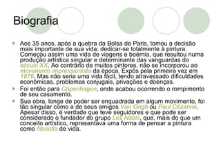 Biografia Aos 35 anos, após a quebra da Bolsa de Paris, tomou a decisão mais importante de sua vida: dedicar-se totalmente à pintura. Começou assim uma vida de viagens e boémia, que resultou numa produção artística singular e determinante das vanguardas do  século XX . Ao contrário de muitos pintores, não se incorporou ao  movimento impressionista  da época. Expôs pela primeira vez em  1876 . Mas não seria uma vida fácil, tendo atravessado dificuldades econômicas, problemas conjugais, privações e doenças. Foi então para  Copenhagen , onde acabou ocorrendo o rompimento de seu casamento. Sua obra, longe de poder ser enquadrada em algum movimento, foi tão singular como a de seus amigos  Van   Gogh  ou  Paul Cézanne . Apesar disso, é verdade que teve seguidores e que pode ser considerado o fundador do grupo  Les   Nabis , que, mais do que um conceito artístico, representava uma forma de pensar a pintura como  filosofia  de vida. 