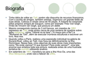 Biografia Tinha idéia de voltar ao  Taiti , porém não dispunha de recursos financeiros. Com o auxílio de amigos, também artistas, organizou um grande leilão de suas obras. Colocou à venda cerca de 40 peças. A maioria foi comprada pelos próprios amigos de Gauguin, como por exemplo Theo Van Gogh, irmão de Vincent van Gogh, que possuía um ateliê. Mesmo conseguindo menos de 3 mil francos, em meados de  1891  regressou ao  Taiti , onde pintou cerca de uma centena de quadros sobre tipos  indígenas , como "Vahiné no te tiare" ("A moça com a flor") e "Mulheres de Taiti", além de executar inúmeras esculturas e escrever um livro, Noa noa. Quando voltou a Paris, realizou uma exposição individual na galeria de Durand-Ruel, voltou ao Taiti, mas fixou-se definitivamente na ilha Dominique. Nessa fase, criou algumas de suas obras mais importantes, como "De onde viemos? O que somos? Para onde vamos?", uma tela enorme que sintetiza toda sua pintura, realizada antes de uma frustrada tentativa de  suicídio  utilizando arsênio. Em setembro de  1901 , transferiu-se para a ilha Hiva Oa, uma das  Ilhas Marquesas , onde veio a falecer de  sífilis . 
