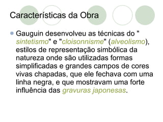 Características da Obra Gauguin desenvolveu as técnicas do " sintetismo " e " cloisonnisme " ( alveolismo ), estilos de representação simbólica da natureza onde são utilizadas formas simplificadas e grandes campos de cores vivas chapadas, que ele fechava com uma linha negra, e que mostravam uma forte influência das  gravuras japonesas . 