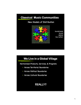 Classical Music Communities
         New Models of Distribution!



                                        Soundstreams!
                                              Toronto!
                                              080522!
                                         Paul Hoffert!




    We Live in a Global Village
Harmonized Products, Services, & Programs!
  •  Across Territorial Boundaries!

  •  Across Political Boundaries!

  •  Across Cultural Boundaries!




                  REALLY?!



                                                         1