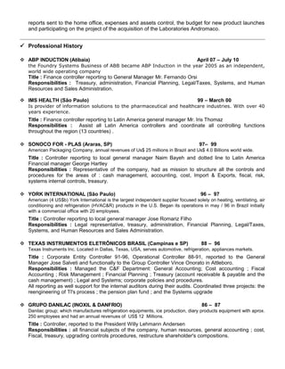 reports sent to the home office, expenses and assets control, the budget for new product launches
and participating on the project of the acquisition of the Laboratories Andromaco.
 Professional History
 ABP INDUCTION (Atibaia) April 07 – July 10
the Foundry Systems Business of ABB became ABP Induction in the year 2005 as an independent,
world wide operating company
Title : Finance controller reporting to General Manager Mr. Fernando Orsi
Responsibilities : Treasury, administration, Financial Planning, Legal/Taxes, Systems, and Human
Resources and Sales Administration.
 IMS HEALTH (São Paulo) 99 – March 00
Is provider of information solutions to the pharmaceutical and healthcare industries. With over 40
years experience.
Title : Finance controller reporting to Latin America general manager Mr. Iris Thomaz
Responsibilities : Assist all Latin America controllers and coordinate all controlling functions
throughout the region (13 countries) .
 SONOCO FOR - PLAS (Araras, SP) 97– 99
American Packaging Company, annual revenues of Us$ 25 millions in Brazil and Us$ 4.0 Billions world wide.
Title : Controller reporting to local general manager Naim Bayeh and dotted line to Latin America
Financial manager George Hartley
Responsibilities : Representative of the company, had as mission to structure all the controls and
procedures for the areas of : cash management, accounting, cost, Import & Exports, fiscal, risk,
systems internal controls, treasury.
 YORK INTERNATIONAL (São Paulo) 96 – 97
American (4 US$b) York International is the largest independent supplier focused solely on heating, ventilating, air
conditioning and refrigeration (HVAC&R) products in the U.S. Began its operations in may / 96 in Brazil initially
with a commercial office with 20 employees.
Title : Controller reporting to local general manager Jose Romariz Filho
Responsibilities : Legal representative, treasury, administration, Financial Planning, Legal/Taxes,
Systems, and Human Resources and Sales Administration.
 TEXAS INSTRUMENTOS ELETRÔNICOS BRASIL (Campinas e SP) 88 – 96
Texas Instruments Inc. Located in Dallas, Texas, USA, serves automotive, refrigeration, appliances markets.
Title : Corporate Entity Controller 91-96, Operational Controller 88-91, reported to the General
Manager Jose Salveti and functionally to the Group Controller Vince Onorato in Attleboro.
Responsibilities : Managed the C&F Department: General Accounting; Cost accounting ; Fiscal
Accounting ; Risk Management ; Financial Planning ; Treasury (account receivable & payable and the
cash management) ; Legal and Systems; corporate policies and procedures.
All reporting as well support for the internal auditors during their audits. Coordinated three projects: the
reengineering of TI's process ; the pension plan fund ; and the Systems upgrade
 GRUPO DANILAC (INOXIL & DANFRIO) 86 – 87
Danilac group; which manufactures refrigeration equipments, ice production, diary products equipment with aprox.
250 employees and had an annual revenues of US$ 12 Millions.
Title : Controller, reported to the President Willy Lehmann Andersen
Responsibilities : all financial subjects of the company, human resources, general accounting ; cost,
Fiscal, treasury, upgrading controls procedures, restructure shareholder's compositions.
 