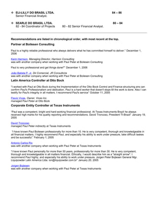  ELI-LILLY DO BRASIL LTDA. 84 – 86
Senior Financial Analyst.
 SEARLE DO BRASIL LTDA. 80 – 84
82 - 84 Coordinator of Projects 80 - 82 Senior Financial Analyst.
Recommendations are listed in chronological order, with most recent at the top.
Partner at Boilesen Consulting
Paul is a highly reliable professional who always delivers what he has committed himself to deliver.” December 1,
2006
Karin Harrison, Managing Director, Harrison Consulting
was with another company when working with Paul Peter at Boilesen Consulting
Paul is very professional and get things done!"” December 1, 2006
João Batista P. Jr, Dir.Comercial, JR Consultoria
was with another company when working with Paul Peter at Boilesen Consulting
Latin America Controller at Otto Bock
“I worked with Paul at Otto Bock during the Implementation of the Otto Bock Control and Finance structuring ans can
confirm Paul's Professionalism and dedication. Paul is a hard worker that doesn't stops till the work is done. Also I can
testify for Paul's integrity in all matters. I recommend Paul's service” October 11, 2005
Flavio Vivas, Owner, Vivas Inc.
managed Paul Peter at Otto Bock
Corporate Entity Controller at Texas Instruments
“Paul was a competent, bright and hard working financial professional. At Texas Instruments Brazil he always
received high marks for his quality reporting and recommendations. David Troncoso, President TI-Brazil” January 19,
2005
David Troncoso
managed Paul Peter indirectly at Texas Instruments
“I have known Paul Boilesen professionally for more than 10. He is very competent, thorough and knowledgeable in
all financial matters. I highly recommend Paul, and especially his ability to work under pressure, take difficult taskes
and be successful.” February 1, 2005
Antonio Carlos Rix
was with another company when working with Paul Peter at Texas Instruments
“I have known Paul personally for more than 50 years, professionally for more than 30. He is very competent,
thorough and knowledgeable in all matters financial. Ethically, I would describe him as a "straight arrow". I
recommend Paul highly, and especially his ability to work under pressure. Jorgen Peter Bojlesen General Mgr.
Liquipowder Latin America Ltda. ion@liquipowder.com.br” January 20, 2005
Jorgen Bojlesen
was with another company when working with Paul Peter at Texas Instruments
 
