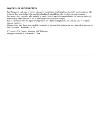 CONTROLLER ABP INDUCTION
Paul Boilesen is such kind of person who can be more than a simple employee but really a serious person who
is able to show you the best of a good friend and professional Controller can do for a great company.
Paul was to me a controller who was able in a short time to take full responsibility for the business and really
be my deputy all the time I was out of Brazil and vacation time as example.
Paul is a controller who has a proven experience, has a fantastic English and can lead any kind of company
size and business.
His experience over these years can help companies to increase their business and have a excellent response to
their customers.” September 16, 2011
1st
Fernando Orsi, Country Manager, ABP Induction
managed Paul Peter at ABP INDUCTION
 