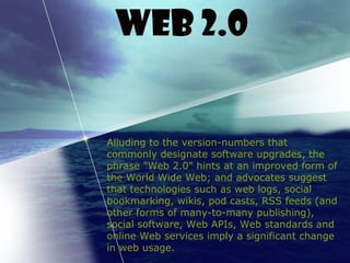 Alluding to the version-numbers that
commonly designate software upgrades, the
phrase "Web 2.0" hints at an improved form of
the World Wide Web; and advocates suggest
that technologies such as web logs, social
bookmarking, wikis, pod casts, RSS feeds (and
other forms of many-to-many publishing),
social software, Web APIs, Web standards and
online Web services imply a significant change
in web usage.
Web 2.0
 