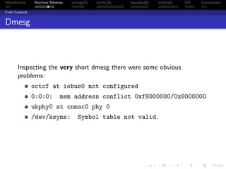 Introduction Machine Memory octrng(4) octrtc(4) brswphy(4) octhci(4) CFI Conclusions
First Contact
Dmesg
Inspecting the very short dmesg there were some obvious
problems:
octcf at iobus0 not configured
0:0:0: mem address conflict 0xf8000000/0x8000000
ukphy0 at cnmac0 phy 0
/dev/ksyms: Symbol table not valid.
 