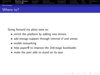 Introduction Machine Memory octrng(4) octrtc(4) brswphy(4) octhci(4) CFI Conclusions
First Contact
Where to?
Going forward my plans were to:
enrich the platform by adding new drivers
add storage support through internal cf and umass
enable networking
help jasper@ to improve the 2nd-stage bootloader
make the port able to stand on its own
 