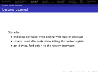 Introduction Machine Memory octrng(4) octrtc(4) brswphy(4) octhci(4) CFI Conclusions
Random Number Generator
Lessons Learned
Obstacles:
endianess confusion when dealing with register addresses
required read after write when setting the control register
get 8-bytes, feed only 4 to the random subsystem
 