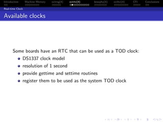 Introduction Machine Memory octrng(4) octrtc(4) brswphy(4) octhci(4) CFI Conclusions
Real-time Clock
Available clocks
Some boards have an RTC that can be used as a TOD clock:
DS1337 clock model
resolution of 1 second
provide gettime and settime routines
register them to be used as the system TOD clock
 