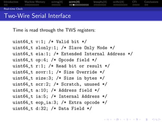 Introduction Machine Memory octrng(4) octrtc(4) brswphy(4) octhci(4) CFI Conclusions
Real-time Clock
Two-Wire Serial Interface
Time is read through the TWS registers:
uint64_t v:1; /* Valid bit */
uint64_t slonly:1; /* Slave Only Mode */
uint64_t eia:1; /* Extended Internal Address */
uint64_t op:4; /* Opcode field */
uint64_t r:1; /* Read bit or result */
uint64_t sovr:1; /* Size Override */
uint64_t size:3; /* Size in bytes */
uint64_t scr:2; /* Scratch, unused */
uint64_t a:10; /* Address field */
uint64_t ia:5; /* Internal Address */
uint64_t eop_ia:3; /* Extra opcode */
uint64_t d:32; /* Data Field */
 