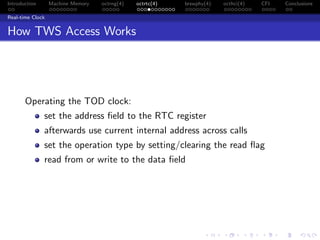 Introduction Machine Memory octrng(4) octrtc(4) brswphy(4) octhci(4) CFI Conclusions
Real-time Clock
How TWS Access Works
Operating the TOD clock:
set the address ﬁeld to the RTC register
afterwards use current internal address across calls
set the operation type by setting/clearing the read ﬂag
read from or write to the data ﬁeld
 